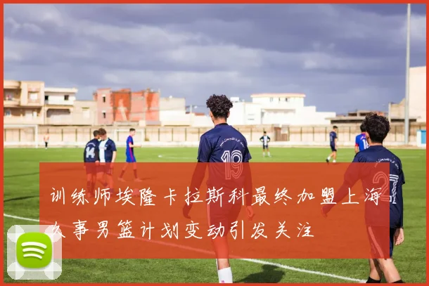 训练师埃隆卡拉斯科最终加盟上海久事男篮计划变动引发关注