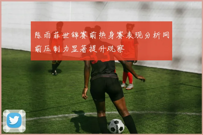 陈雨菲世锦赛前热身赛表现分析网前压制力显著提升观察