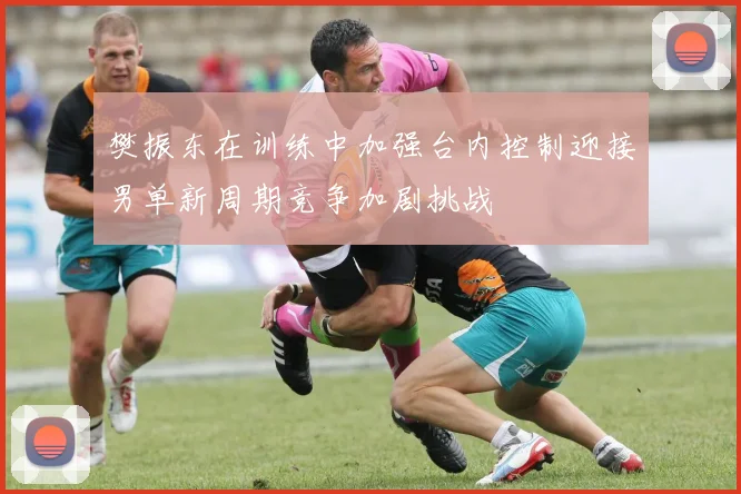 樊振东在训练中加强台内控制迎接男单新周期竞争加剧挑战
