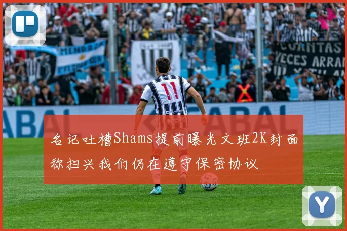 名记吐槽Shams提前曝光文班2K封面称扫兴我们仍在遵守保密协议