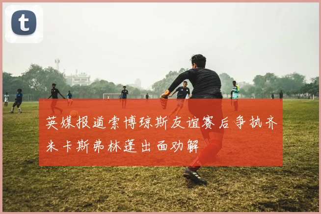 英媒报道索博琼斯友谊赛后争执齐米卡斯弗林蓬出面劝解