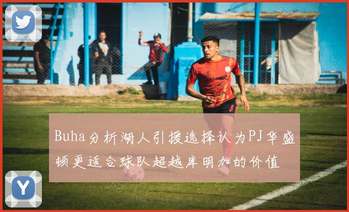 Buha分析湖人引援选择认为PJ华盛顿更适合球队超越库明加的价值