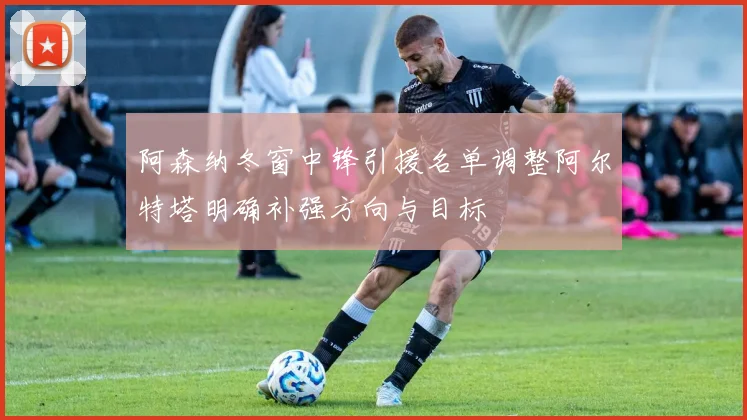 阿森纳冬窗中锋引援名单调整阿尔特塔明确补强方向与目标